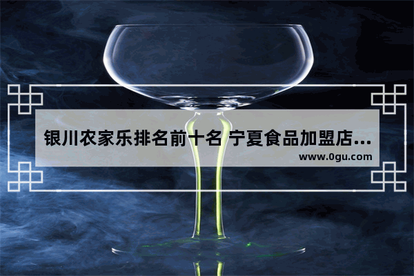 银川农家乐排名前十名 宁夏食品加盟店排行榜前十