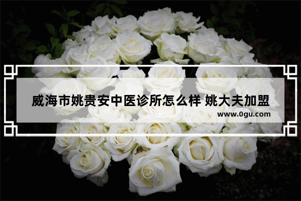 威海市姚贵安中医诊所怎么样 姚大夫加盟