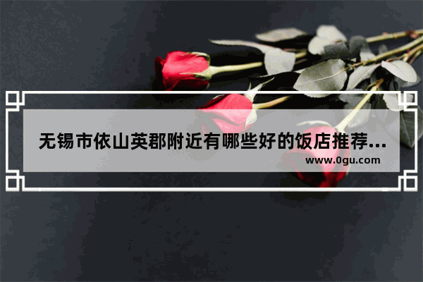无锡市依山英郡附近有哪些好的饭店推荐,安徽无锡美食探店火锅加盟