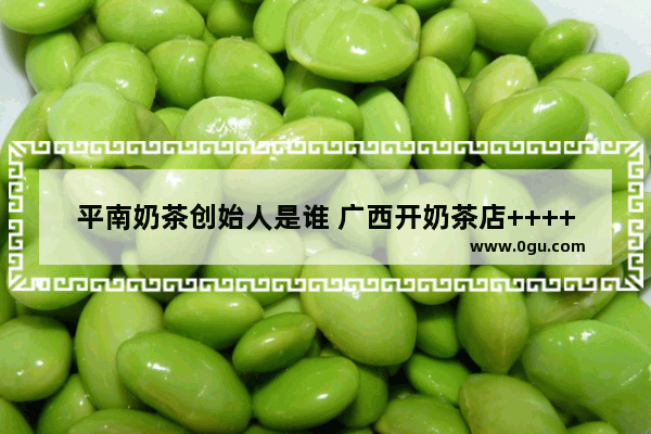 平南奶茶创始人是谁 广西开奶茶店++++