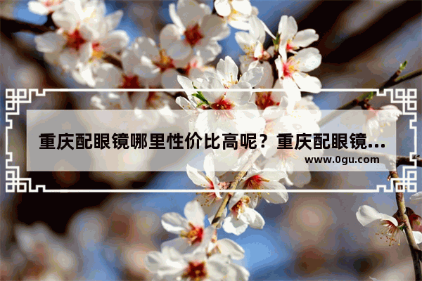 重庆配眼镜哪里性价比高呢？重庆配眼镜哪里性 重庆眼镜推荐品牌加盟店
