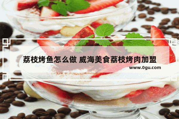 荔枝烤鱼怎么做 威海美食荔枝烤肉加盟