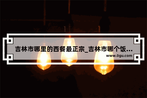 吉林市哪里的西餐最正宗_吉林市哪个饭店环境不错 适合情侣去吃饭的