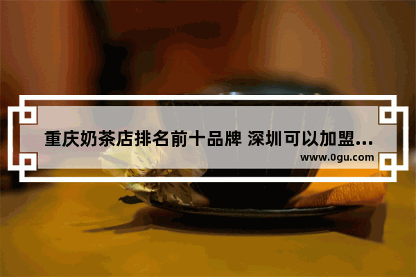 重庆奶茶店排名前十品牌 深圳可以加盟的奶茶店