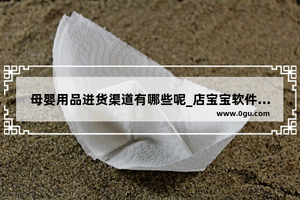 母婴用品进货渠道有哪些呢_店宝宝软件怎么样里面的货源靠谱吗