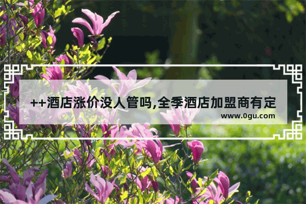 ++酒店涨价没人管吗,全季酒店加盟商有定价权吗