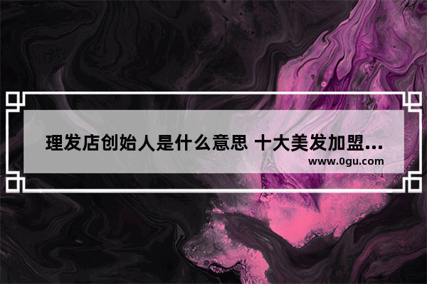 理发店创始人是什么意思 十大美发加盟店排行榜最新