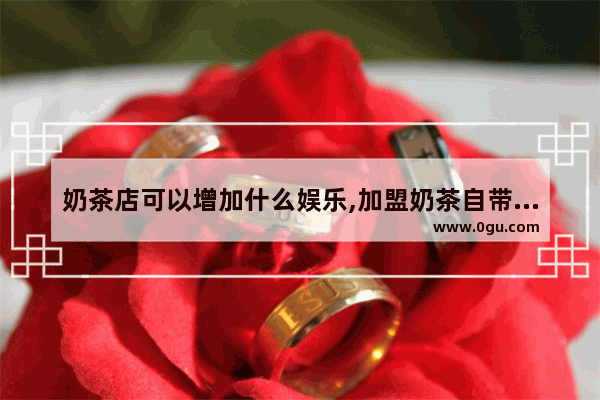 奶茶店可以增加什么娱乐,加盟奶茶自带流量