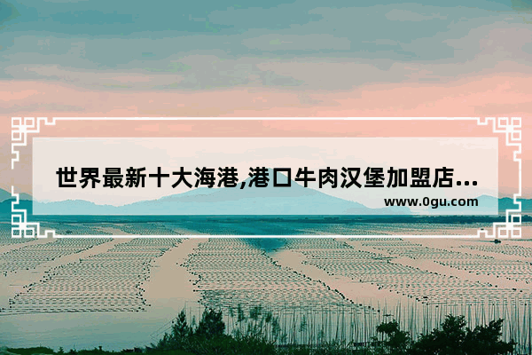 世界最新十大海港,港口牛肉汉堡加盟店排行榜