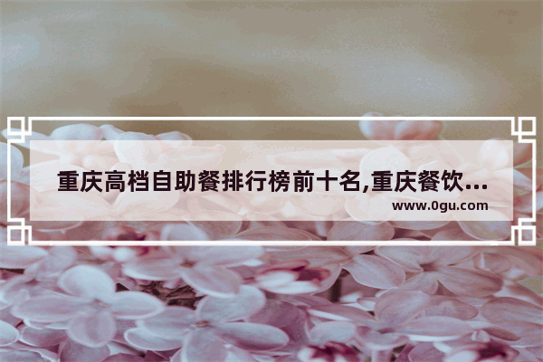 重庆高档自助餐排行榜前十名,重庆餐饮品牌加盟店排行榜