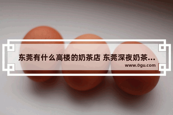 东莞有什么高楼的奶茶店 东莞深夜奶茶加盟店