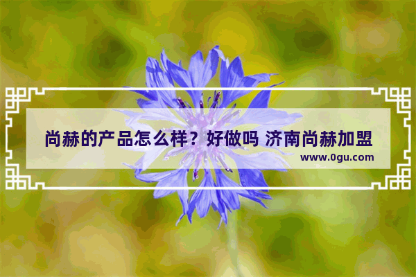 尚赫的产品怎么样？好做吗 济南尚赫加盟