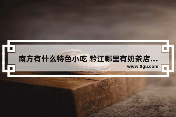 南方有什么特色小吃 黔江哪里有奶茶店加盟