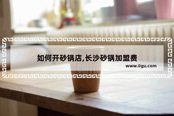 如何开砂锅店,长沙砂锅加盟费