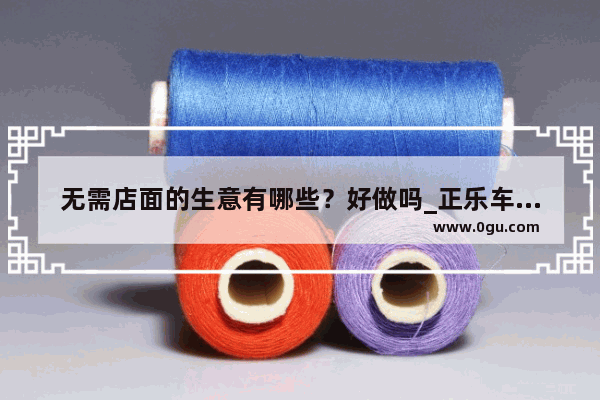 无需店面的生意有哪些？好做吗_正乐车行二手车中介可以加盟吗？真的没有店面也能做吗