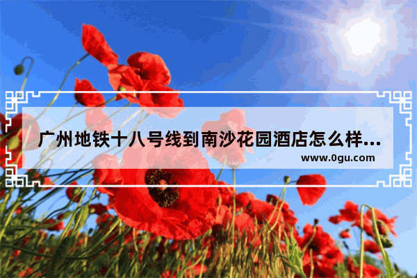 广州地铁十八号线到南沙花园酒店怎么样换乘 南沙花园酒店加盟费多少