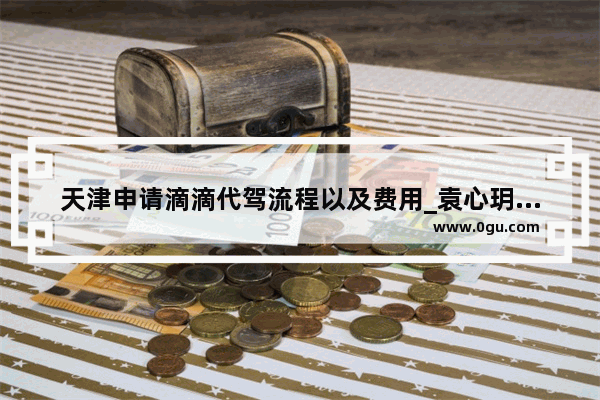 天津申请滴滴代驾流程以及费用_袁心玥最新签约天津了吗