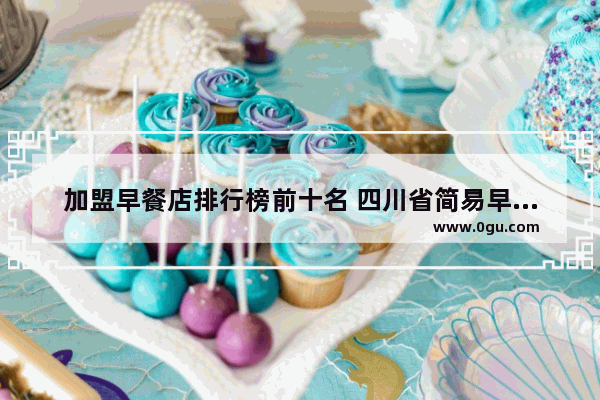 加盟早餐店排行榜前十名 四川省简易早餐加盟品牌