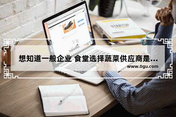 想知道一般企业 食堂选择蔬菜供应商是通过什么渠道_食堂配送公司是怎么运营的