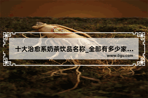 十大治愈系奶茶饮品名称_全部有多少家注春奶茶店