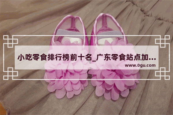 小吃零食排行榜前十名_广东零食站点加盟店排行