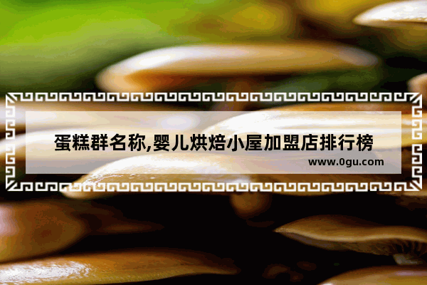 蛋糕群名称,婴儿烘焙小屋加盟店排行榜