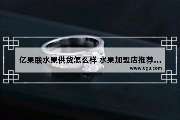 亿果联水果供货怎么样 水果加盟店推荐贵州产品
