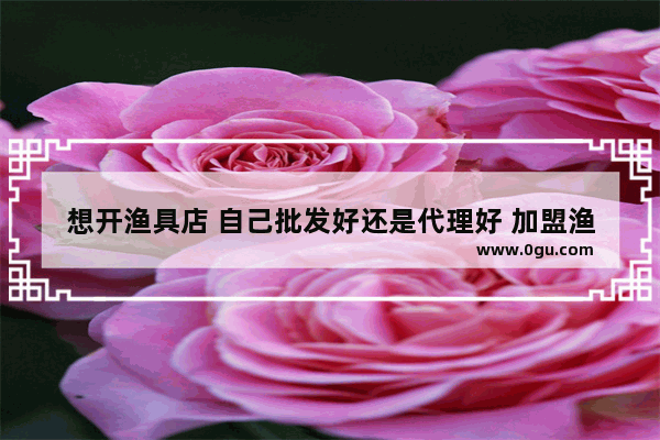 想开渔具店 自己批发好还是代理好 加盟渔具店要多少钱