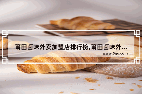 莆田卤味外卖加盟店排行榜,莆田卤味外卖加盟店排行榜