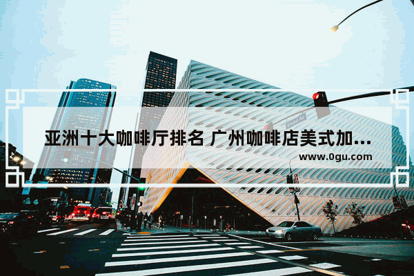 亚洲十大咖啡厅排名 广州咖啡店美式加盟店推荐