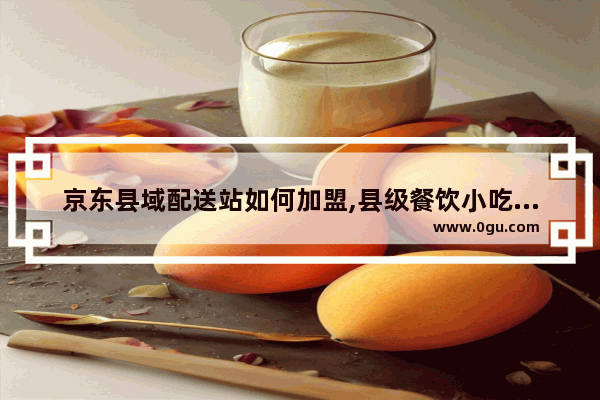 京东县域配送站如何加盟,县级餐饮小吃加盟
