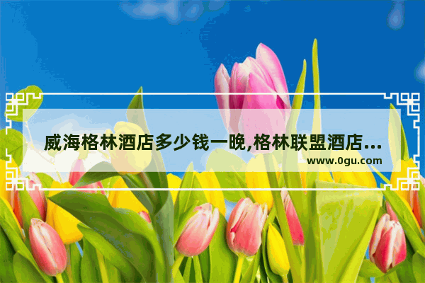 威海格林酒店多少钱一晚,格林联盟酒店加盟条件