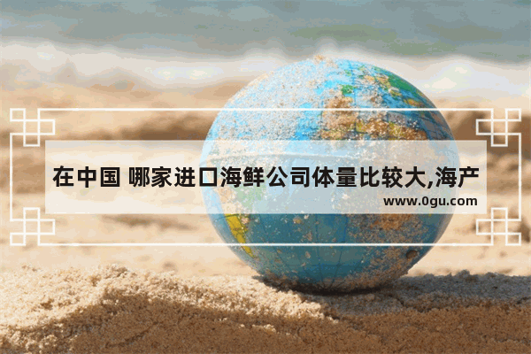 在中国 哪家进口海鲜公司体量比较大,海产超市加盟店排行榜前十