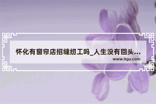 怀化有窗帘店招缝纫工吗_人生没有回头路原唱
