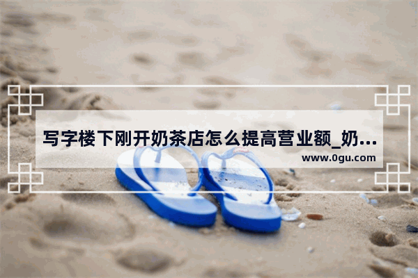 写字楼下刚开奶茶店怎么提高营业额_奶茶加盟招商话术需要注意什么