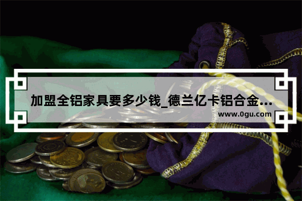 加盟全铝家具要多少钱_德兰亿卡铝合金是几线品牌