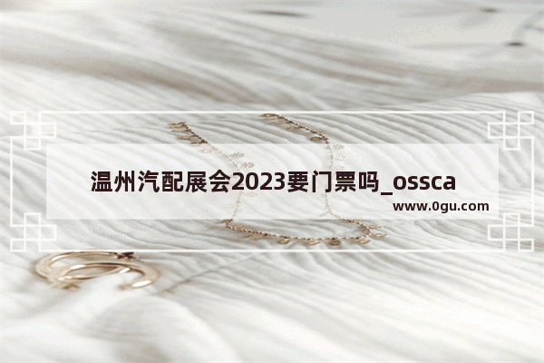 温州汽配展会2023要门票吗_ossca是什么牌子的汽车配件