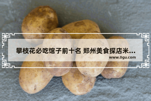 攀枝花必吃馆子前十名 郑州美食探店米线加盟费