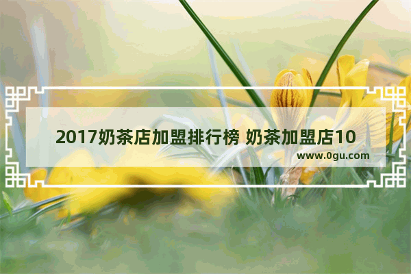 2017奶茶店加盟排行榜 奶茶加盟店10大品牌,国内加盟店奶茶推荐