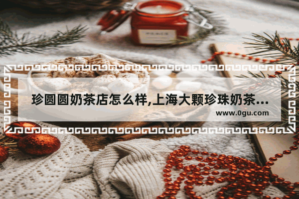 珍圆圆奶茶店怎么样,上海大颗珍珠奶茶加盟