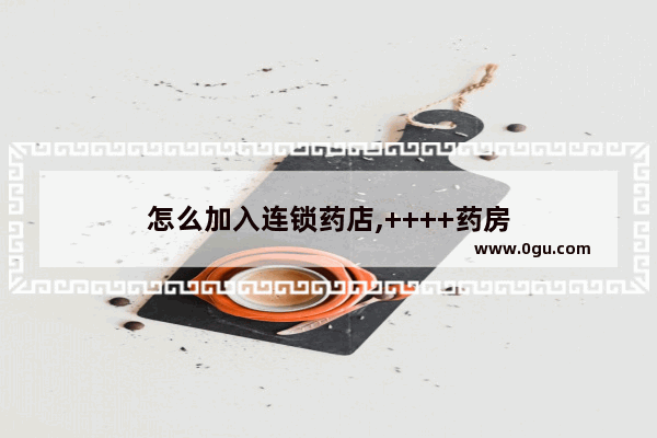 怎么加入连锁药店,++++药房