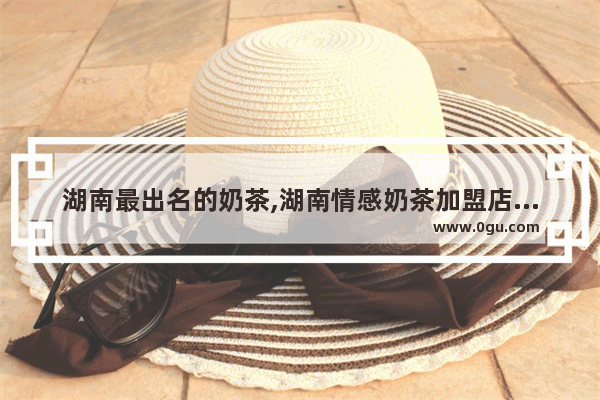 湖南最出名的奶茶,湖南情感奶茶加盟店排行榜