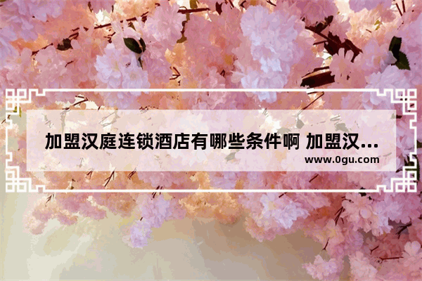 加盟汉庭连锁酒店有哪些条件啊 加盟汉庭酒店加盟费一年多少