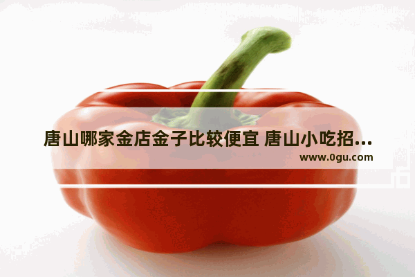 唐山哪家金店金子比较便宜 唐山小吃招商加盟价格