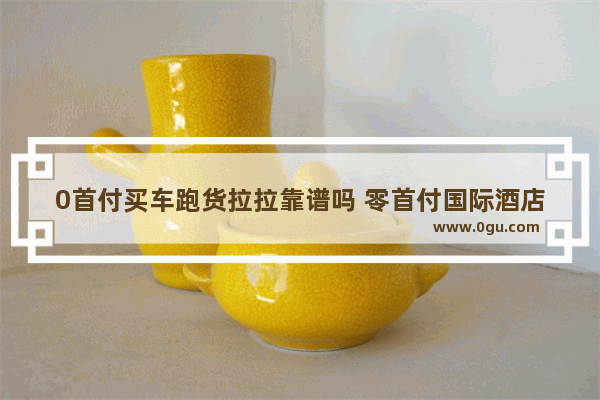 0首付买车跑货拉拉靠谱吗 零首付国际酒店加盟