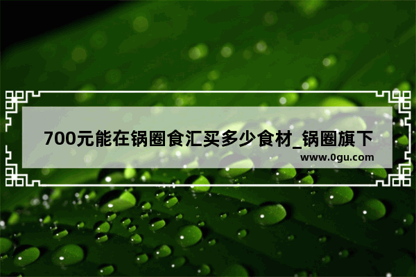 700元能在锅圈食汇买多少食材_锅圈旗下品牌