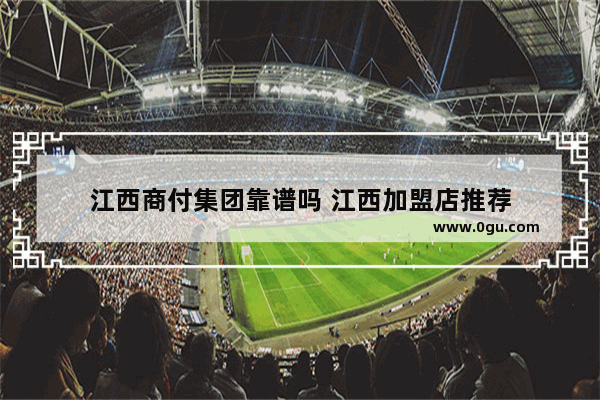 江西商付集团靠谱吗 江西加盟店推荐