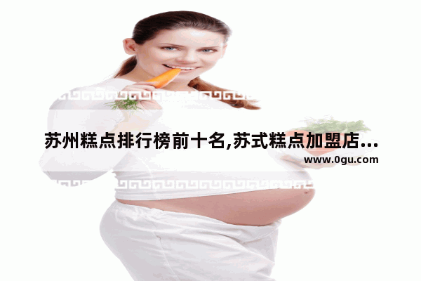 苏州糕点排行榜前十名,苏式糕点加盟店排行榜前十