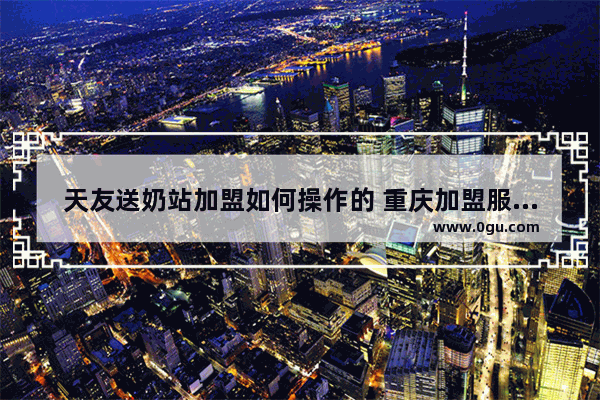 天友送奶站加盟如何操作的 重庆加盟服装品牌条件