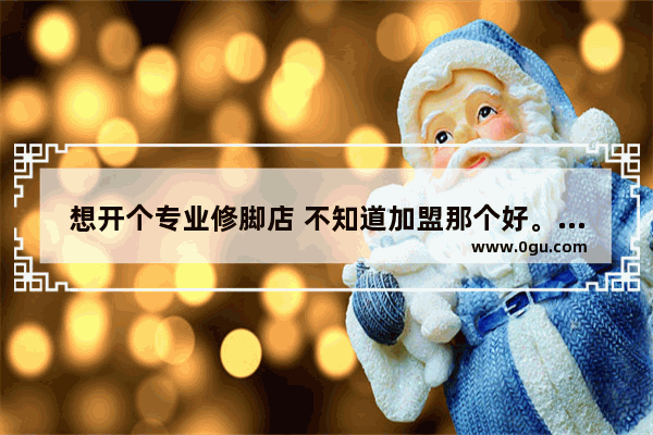 想开个专业修脚店 不知道加盟那个好。麻烦大家帮参考一下 修脚++++品牌